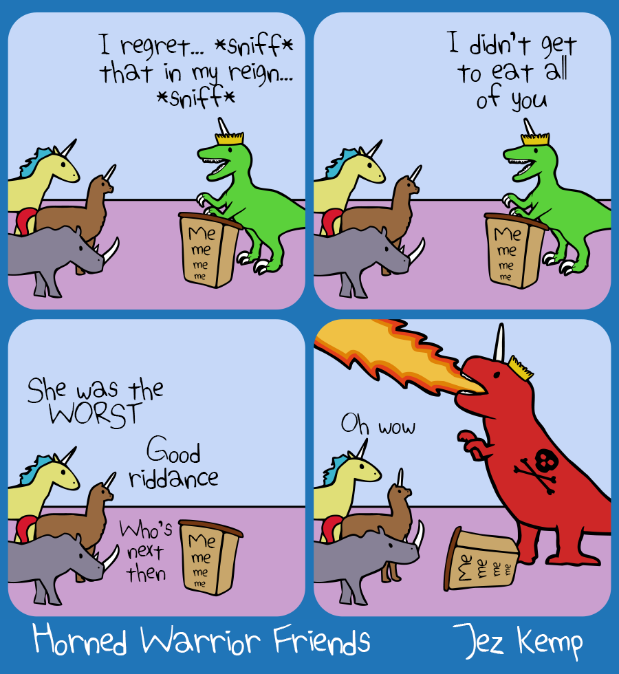 4-panel episode 'Resignation Tears' of webcomic Horned Warrior Friends:
Panel 1 of 4: Queen Raptorcorn is addressing her subjects from a lecturn which says "Me me me me" Queen Raptorcorn says "I regret... *sniff* that in my reign... *sniff*..."
Panel 2 of 4: Queen Raptorcorn continues "...I didn't get to eat all of you"
Panel 3 of 4: Queen Raptorn has gone. Yellow Unicorn says "She was the WORST" Normal Alpacacorn says "Good riddance" Rhino says "Who's next then"
Panel 4 of 4: A giant red Unicorn T-Rex wearing the crown has stormed in, knocking over the lecturn, breathing fire into the sky, a skull and crossbones on their side. The crowd looks up and says quietly: "Oh wow"